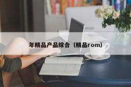 年精品产品综合（精品rom）
